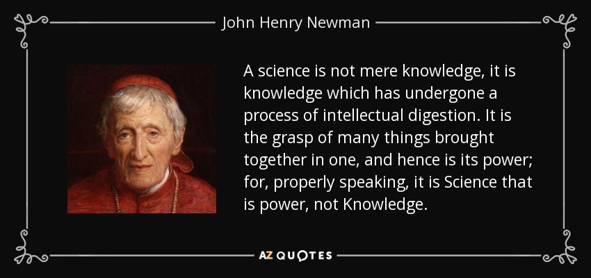 A science is not mere knowledge, it is knowledge which has undergone a process of intellectual digestion. It is the grasp of many things brought together in one, and hence is its power; for, properly speaking, it is Science that is power, not Knowledge. - John Henry Newman