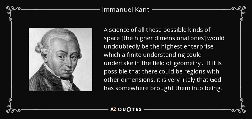 A science of all these possible kinds of space [the higher dimensional ones] would undoubtedly be the highest enterprise which a finite understanding could undertake in the field of geometry... If it is possible that there could be regions with other dimensions, it is very likely that God has somewhere brought them into being. - Immanuel Kant