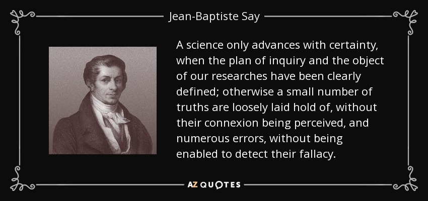 A science only advances with certainty, when the plan of inquiry and the object of our researches have been clearly defined; otherwise a small number of truths are loosely laid hold of, without their connexion being perceived, and numerous errors, without being enabled to detect their fallacy. - Jean-Baptiste Say