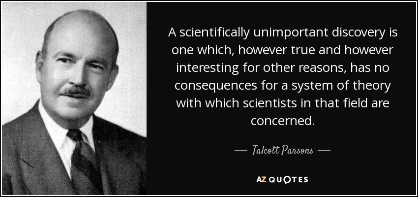 A scientifically unimportant discovery is one which, however true and however interesting for other reasons, has no consequences for a system of theory with which scientists in that field are concerned. - Talcott Parsons