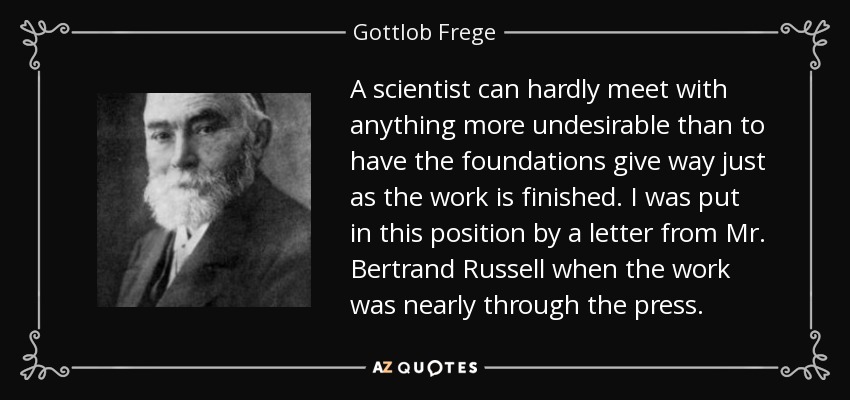 A scientist can hardly meet with anything more undesirable than to have the foundations give way just as the work is finished. I was put in this position by a letter from Mr. Bertrand Russell when the work was nearly through the press. - Gottlob Frege