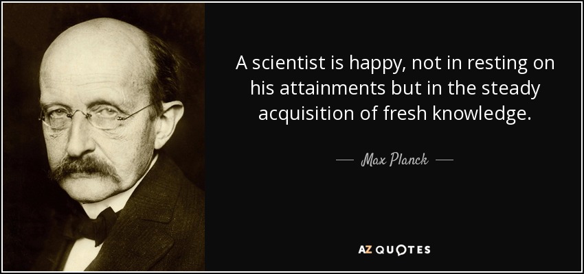 A scientist is happy, not in resting on his attainments but in the steady acquisition of fresh knowledge. - Max Planck