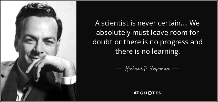 A scientist is never certain. ... We absolutely must leave room for doubt or there is no progress and there is no learning. - Richard P. Feynman