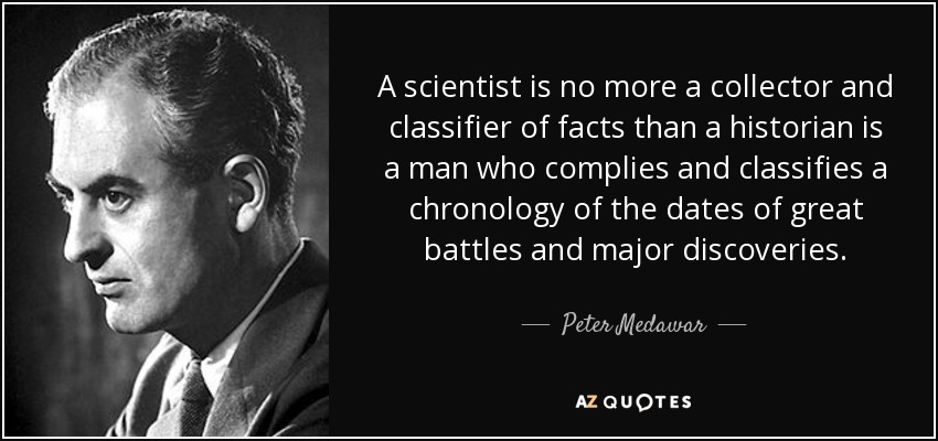 A scientist is no more a collector and classifier of facts than a historian is a man who complies and classifies a chronology of the dates of great battles and major discoveries. - Peter Medawar
