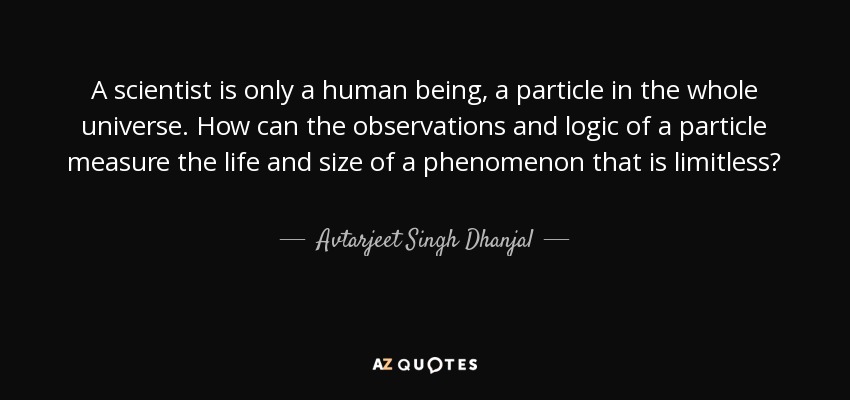 A scientist is only a human being, a particle in the whole universe. How can the observations and logic of a particle measure the life and size of a phenomenon that is limitless? - Avtarjeet Singh Dhanjal