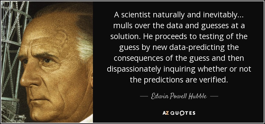 A scientist naturally and inevitably ... mulls over the data and guesses at a solution. He proceeds to testing of the guess by new data-predicting the consequences of the guess and then dispassionately inquiring whether or not the predictions are verified. - Edwin Powell Hubble