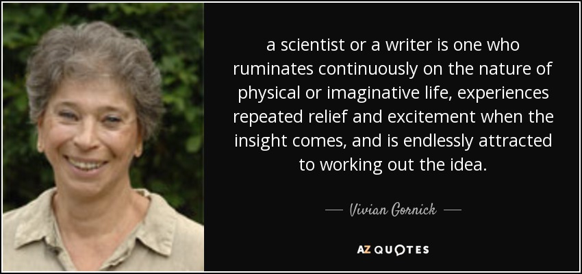 a scientist or a writer is one who ruminates continuously on the nature of physical or imaginative life, experiences repeated relief and excitement when the insight comes, and is endlessly attracted to working out the idea. - Vivian Gornick