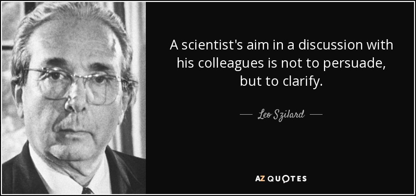 A scientist's aim in a discussion with his colleagues is not to persuade, but to clarify. - Leo Szilard