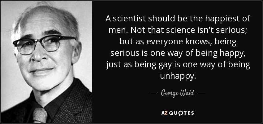 A scientist should be the happiest of men. Not that science isn't serious; but as everyone knows, being serious is one way of being happy, just as being gay is one way of being unhappy. - George Wald