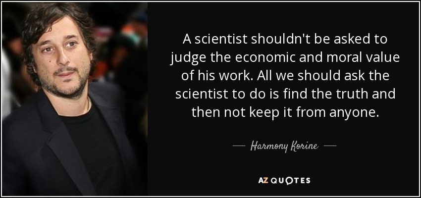 A scientist shouldn't be asked to judge the economic and moral value of his work. All we should ask the scientist to do is find the truth and then not keep it from anyone. - Harmony Korine