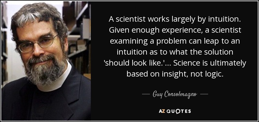 A scientist works largely by intuition. Given enough experience, a scientist examining a problem can leap to an intuition as to what the solution 'should look like.' ... Science is ultimately based on insight, not logic. - Guy Consolmagno
