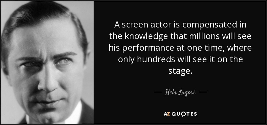 A screen actor is compensated in the knowledge that millions will see his performance at one time, where only hundreds will see it on the stage. - Bela Lugosi