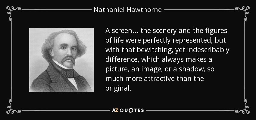 A screen... the scenery and the figures of life were perfectly represented, but with that bewitching, yet indescribably difference, which always makes a picture, an image, or a shadow, so much more attractive than the original. - Nathaniel Hawthorne