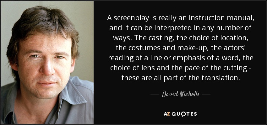 A screenplay is really an instruction manual, and it can be interpreted in any number of ways. The casting, the choice of location, the costumes and make-up, the actors' reading of a line or emphasis of a word, the choice of lens and the pace of the cutting - these are all part of the translation. - David Nicholls