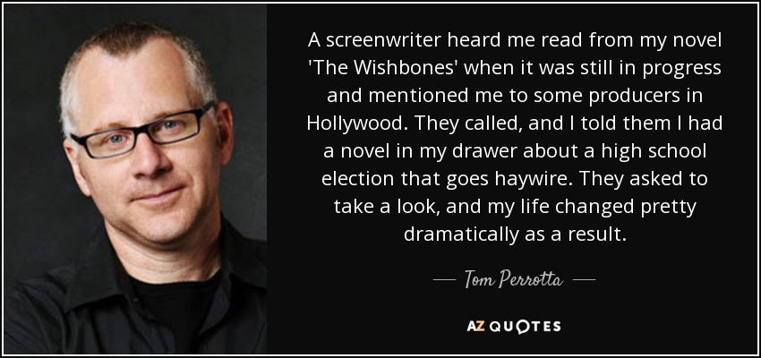 A screenwriter heard me read from my novel 'The Wishbones' when it was still in progress and mentioned me to some producers in Hollywood. They called, and I told them I had a novel in my drawer about a high school election that goes haywire. They asked to take a look, and my life changed pretty dramatically as a result. - Tom Perrotta