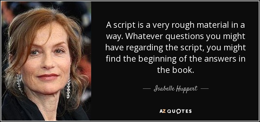 A script is a very rough material in a way. Whatever questions you might have regarding the script, you might find the beginning of the answers in the book. - Isabelle Huppert