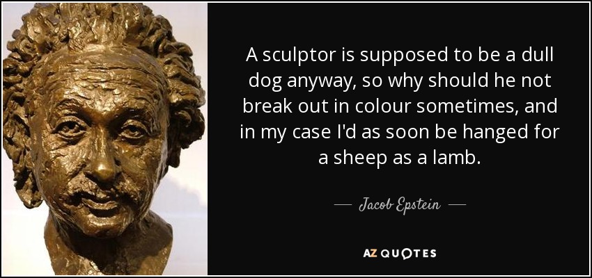A sculptor is supposed to be a dull dog anyway, so why should he not break out in colour sometimes, and in my case I'd as soon be hanged for a sheep as a lamb. - Jacob Epstein