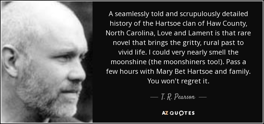 A seamlessly told and scrupulously detailed history of the Hartsoe clan of Haw County, North Carolina, Love and Lament is that rare novel that brings the gritty, rural past to vivid life. I could very nearly smell the moonshine (the moonshiners too!). Pass a few hours with Mary Bet Hartsoe and family. You won't regret it. - T. R. Pearson