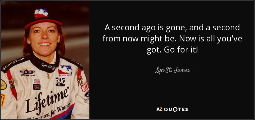 A second ago is gone, and a second from now might be. Now is all you've got. Go for it! - Lyn St. James