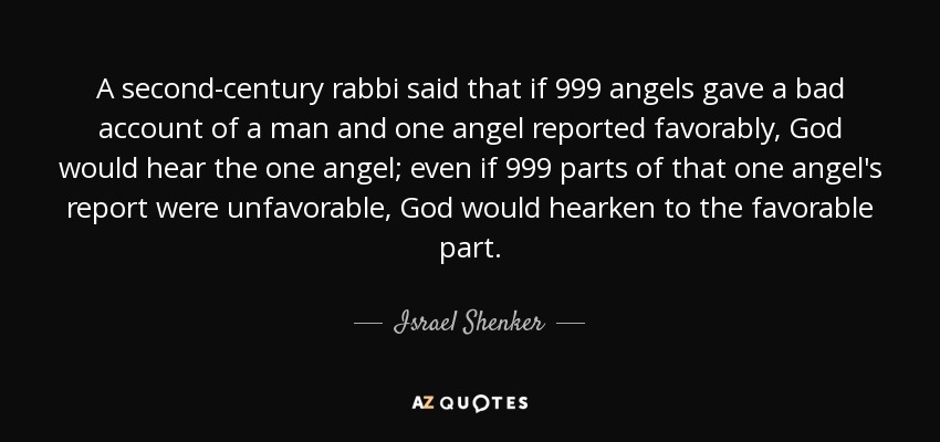 A second-century rabbi said that if 999 angels gave a bad account of a man and one angel reported favorably, God would hear the one angel; even if 999 parts of that one angel's report were unfavorable, God would hearken to the favorable part. - Israel Shenker