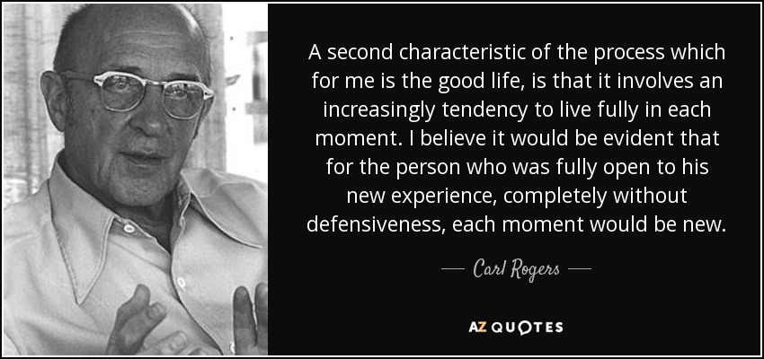 A second characteristic of the process which for me is the good life, is that it involves an increasingly tendency to live fully in each moment. I believe it would be evident that for the person who was fully open to his new experience, completely without defensiveness, each moment would be new. - Carl Rogers
