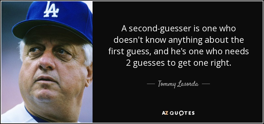 A second-guesser is one who doesn't know anything about the first guess, and he's one who needs 2 guesses to get one right. - Tommy Lasorda
