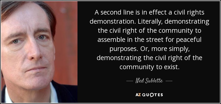 A second line is in effect a civil rights demonstration. Literally, demonstrating the civil right of the community to assemble in the street for peaceful purposes. Or, more simply, demonstrating the civil right of the community to exist. - Ned Sublette