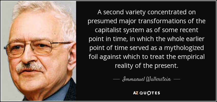A second variety concentrated on presumed major transformations of the capitalist system as of some recent point in time, in which the whole earlier point of time served as a mythologized foil against which to treat the empirical reality of the present. - Immanuel Wallerstein