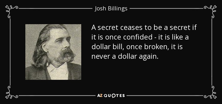 A secret ceases to be a secret if it is once confided - it is like a dollar bill, once broken, it is never a dollar again. - Josh Billings