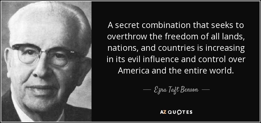 A secret combination that seeks to overthrow the freedom of all lands, nations, and countries is increasing in its evil influence and control over America and the entire world. - Ezra Taft Benson