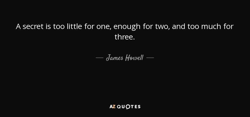 A secret is too little for one, enough for two, and too much for three. - James Howell