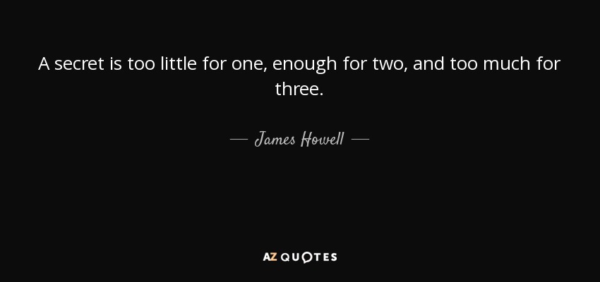 A secret is too little for one, enough for two, and too much for three. - James Howell