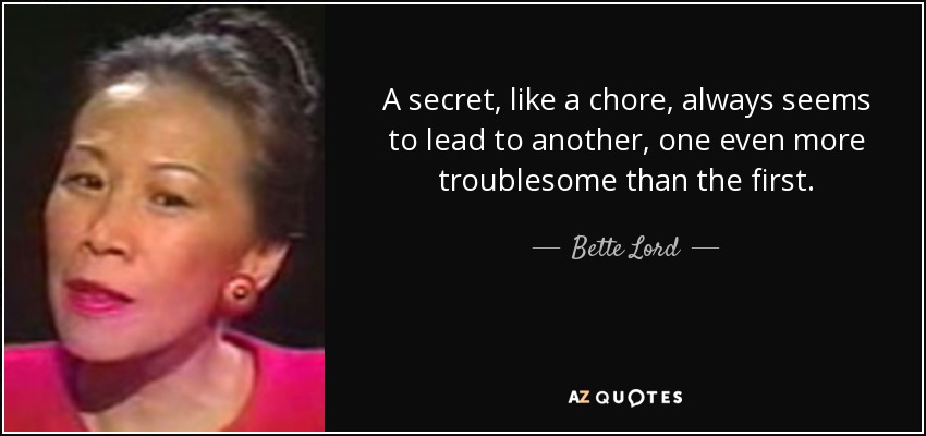 A secret, like a chore, always seems to lead to another, one even more troublesome than the first. - Bette Lord