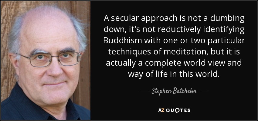 A secular approach is not a dumbing down, it's not reductively identifying Buddhism with one or two particular techniques of meditation, but it is actually a complete world view and way of life in this world. - Stephen Batchelor
