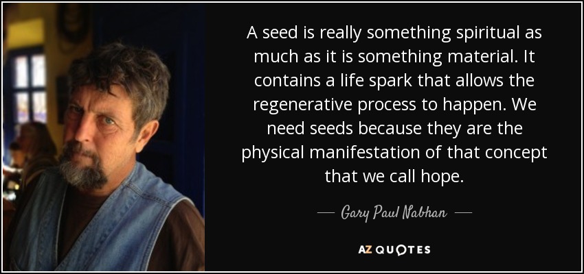 A seed is really something spiritual as much as it is something material. It contains a life spark that allows the regenerative process to happen. We need seeds because they are the physical manifestation of that concept that we call hope. - Gary Paul Nabhan