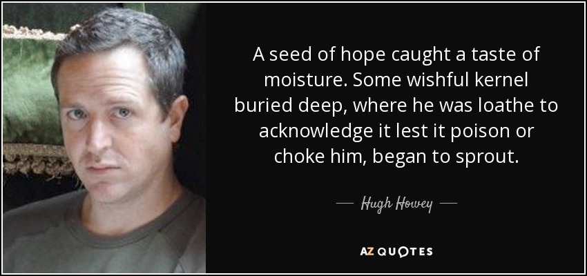 A seed of hope caught a taste of moisture. Some wishful kernel buried deep, where he was loathe to acknowledge it lest it poison or choke him, began to sprout. - Hugh Howey
