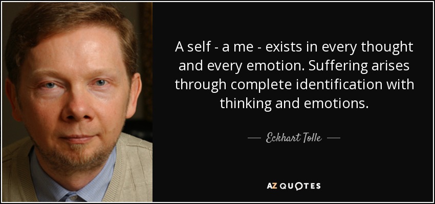 A self - a me - exists in every thought and every emotion. Suffering arises through complete identification with thinking and emotions. - Eckhart Tolle