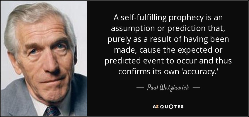 A self-fulfilling prophecy is an assumption or prediction that, purely as a result of having been made, cause the expected or predicted event to occur and thus confirms its own 'accuracy.' - Paul Watzlawick