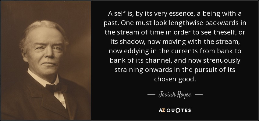 A self is, by its very essence, a being with a past. One must look lengthwise backwards in the stream of time in order to see theself, or its shadow, now moving with the stream, now eddying in the currents from bank to bank of its channel, and now strenuously straining onwards in the pursuit of its chosen good. - Josiah Royce
