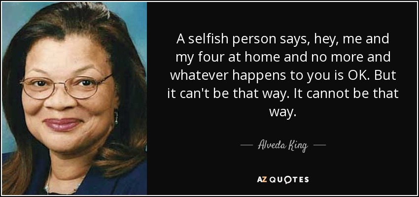 A selfish person says, hey, me and my four at home and no more and whatever happens to you is OK. But it can't be that way. It cannot be that way. - Alveda King