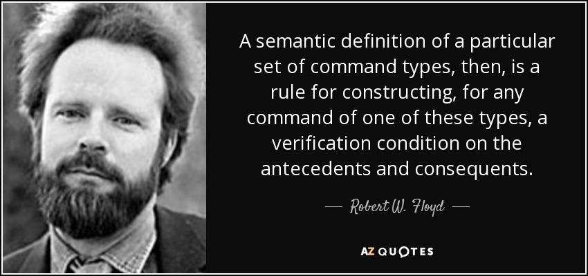 A semantic definition of a particular set of command types, then, is a rule for constructing, for any command of one of these types, a verification condition on the antecedents and consequents. - Robert W. Floyd