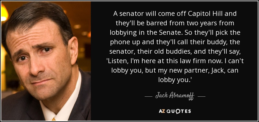 A senator will come off Capitol Hill and they'll be barred from two years from lobbying in the Senate. So they'll pick the phone up and they'll call their buddy, the senator, their old buddies, and they'll say, 'Listen, I'm here at this law firm now. I can't lobby you, but my new partner, Jack, can lobby you.' - Jack Abramoff