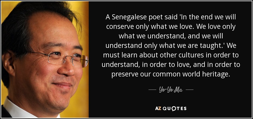 A Senegalese poet said 'In the end we will conserve only what we love. We love only what we understand, and we will understand only what we are taught.' We must learn about other cultures in order to understand, in order to love, and in order to preserve our common world heritage. - Yo-Yo Ma