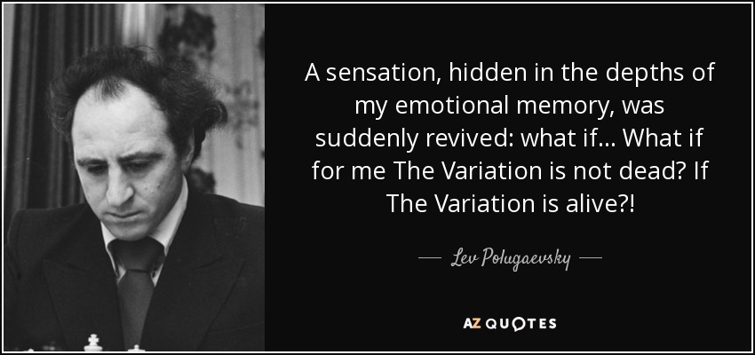 A sensation, hidden in the depths of my emotional memory, was suddenly revived: what if... What if for me The Variation is not dead? If The Variation is alive?! - Lev Polugaevsky
