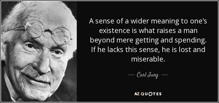 A sense of a wider meaning to one's existence is what raises a man beyond mere getting and spending. If he lacks this sense, he is lost and miserable. - Carl Jung