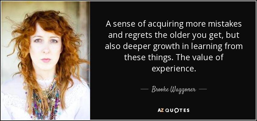 A sense of acquiring more mistakes and regrets the older you get, but also deeper growth in learning from these things. The value of experience. - Brooke Waggoner