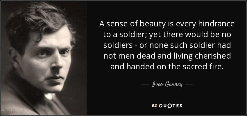 A sense of beauty is every hindrance to a soldier; yet there would be no soldiers - or none such soldier had not men dead and living cherished and handed on the sacred fire. - Ivor Gurney