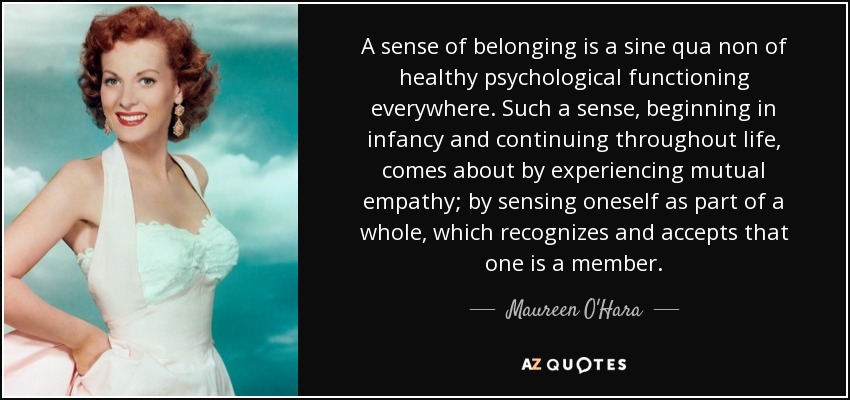 A sense of belonging is a sine qua non of healthy psychological functioning everywhere. Such a sense, beginning in infancy and continuing throughout life, comes about by experiencing mutual empathy; by sensing oneself as part of a whole, which recognizes and accepts that one is a member. - Maureen O'Hara