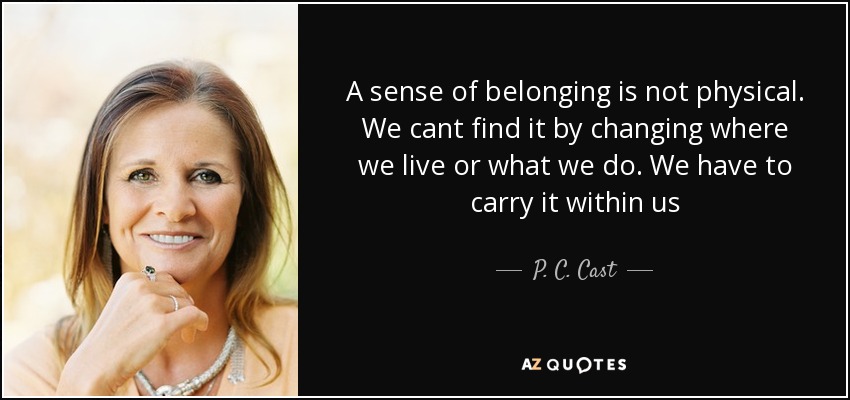 A sense of belonging is not physical. We cant find it by changing where we live or what we do. We have to carry it within us - P. C. Cast