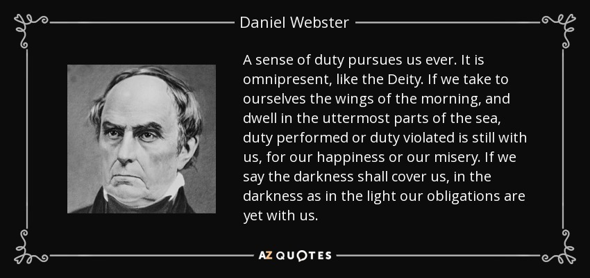 A sense of duty pursues us ever. It is omnipresent, like the Deity. If we take to ourselves the wings of the morning, and dwell in the uttermost parts of the sea, duty performed or duty violated is still with us, for our happiness or our misery. If we say the darkness shall cover us, in the darkness as in the light our obligations are yet with us. - Daniel Webster